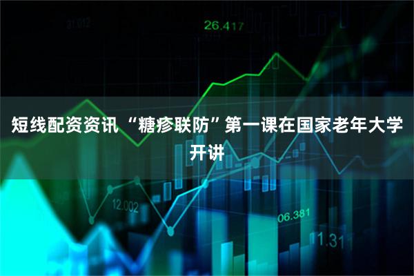 短线配资资讯 “糖疹联防”第一课在国家老年大学开讲