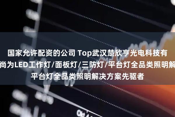 国家允许配资的公司 Top武汉楚欣亨光电科技有限责任公司：尚为LED工作灯/面板灯/三防灯/平台灯全品类照明解决方案先驱者