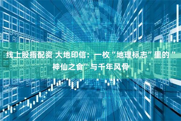 线上股指配资 大地印信：一枚“地理标志”里的“神仙之食”与千年风骨