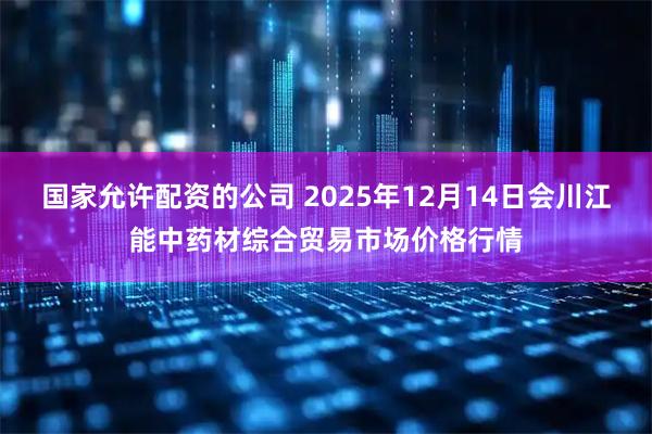 国家允许配资的公司 2025年12月14日会川江能中药材综合贸易市场价格行情