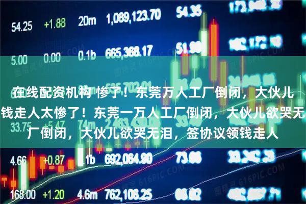 在线配资机构 惨了！东莞万人工厂倒闭，大伙儿欲哭无泪，签协议领钱走人太惨了！东莞一万人工厂倒闭，大伙儿欲哭无泪，签协议领钱走人