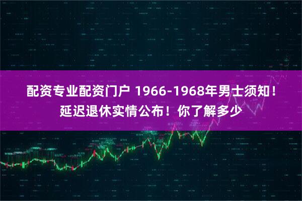 配资专业配资门户 1966-1968年男士须知！延迟退休实情公布！你了解多少