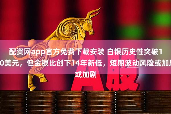 配资网app官方免费下载安装 白银历史性突破100美元，但金银比创下14年新低，短期波动风险或加剧