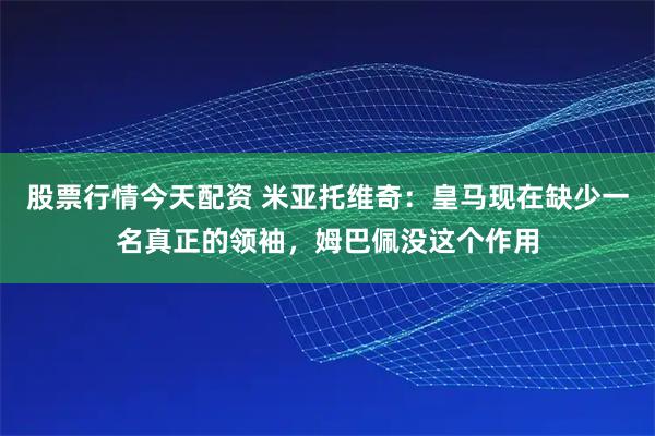 股票行情今天配资 米亚托维奇：皇马现在缺少一名真正的领袖，姆巴佩没这个作用