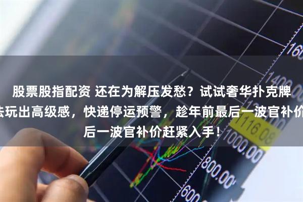 股票股指配资 还在为解压发愁？试试奢华扑克牌！独特玩法玩出高级感，快递停运预警，趁年前最后一波官补价赶紧入手！