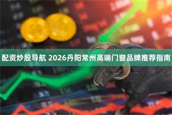 配资炒股导航 2026丹阳常州高端门窗品牌推荐指南