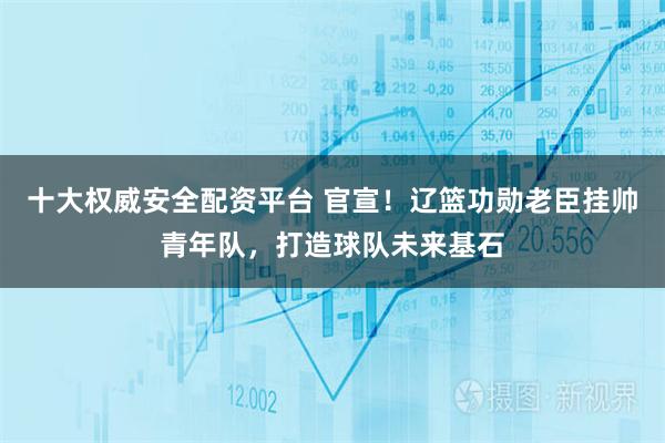 十大权威安全配资平台 官宣！辽篮功勋老臣挂帅青年队，打造球队未来基石