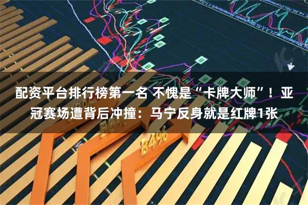 配资平台排行榜第一名 不愧是“卡牌大师”！亚冠赛场遭背后冲撞：马宁反身就是红牌1张