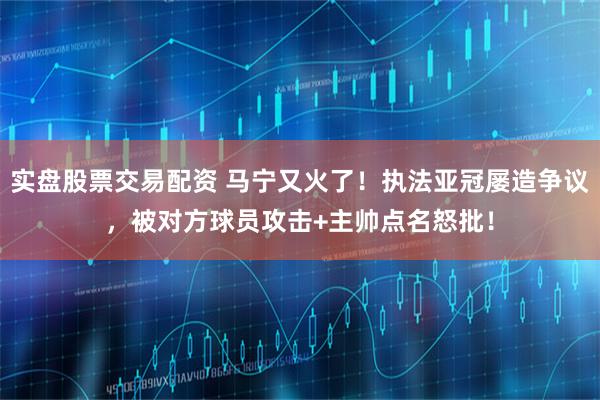 实盘股票交易配资 马宁又火了！执法亚冠屡造争议，被对方球员攻击+主帅点名怒批！