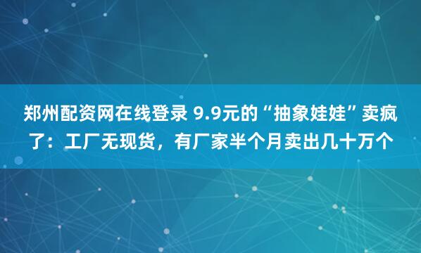 郑州配资网在线登录 9.9元的“抽象娃娃”卖疯了：工厂无现货，有厂家半个月卖出几十万个