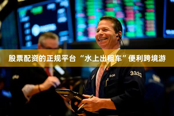 股票配资的正规平台 “水上出租车”便利跨境游