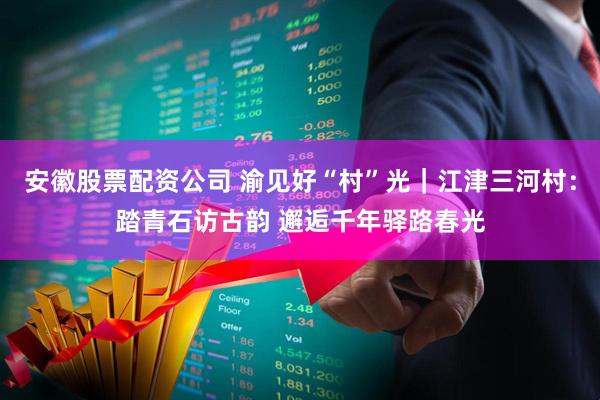 安徽股票配资公司 渝见好“村”光｜江津三河村：踏青石访古韵 邂逅千年驿路春光