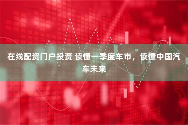 在线配资门户投资 读懂一季度车市，读懂中国汽车未来