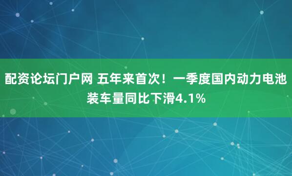 配资论坛门户网 五年来首次！一季度国内动力电池装车量同比下滑4.1%