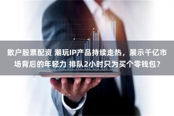 散户股票配资 潮玩IP产品持续走热，展示千亿市场背后的年轻力 排队2小时只为买个零钱包？